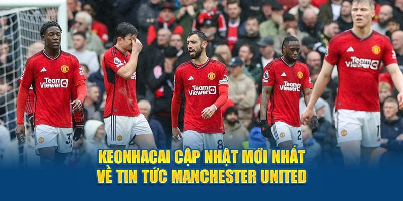 Keonhacai cập nhật mới nhất về tin tức Manchester United 