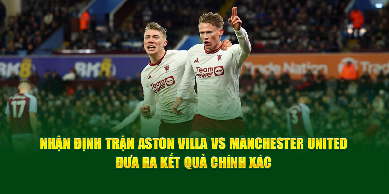 Nhận định trận Aston Villa vs Manchester United đưa ra kết quả chính xác 